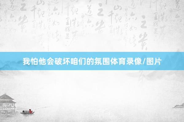 我怕他会破坏咱们的氛围体育录像/图片
