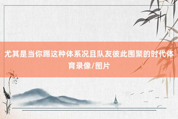 尤其是当你踢这种体系况且队友彼此围聚的时代体育录像/图片