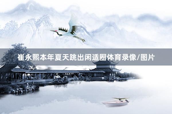 崔永熙本年夏天跳出闲适圈体育录像/图片