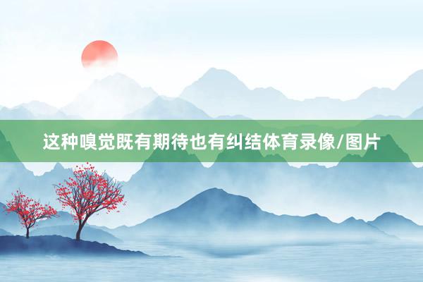 这种嗅觉既有期待也有纠结体育录像/图片