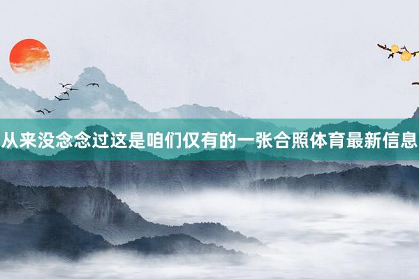从来没念念过这是咱们仅有的一张合照体育最新信息