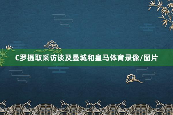 C罗摄取采访谈及曼城和皇马体育录像/图片