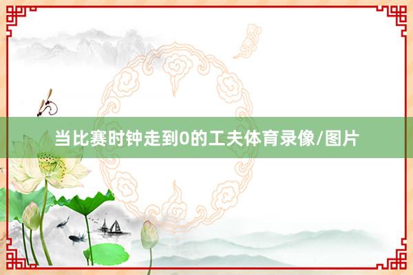 当比赛时钟走到0的工夫体育录像/图片