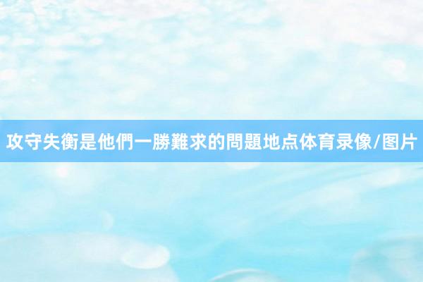 攻守失衡是他們一勝難求的問題地点体育录像/图片