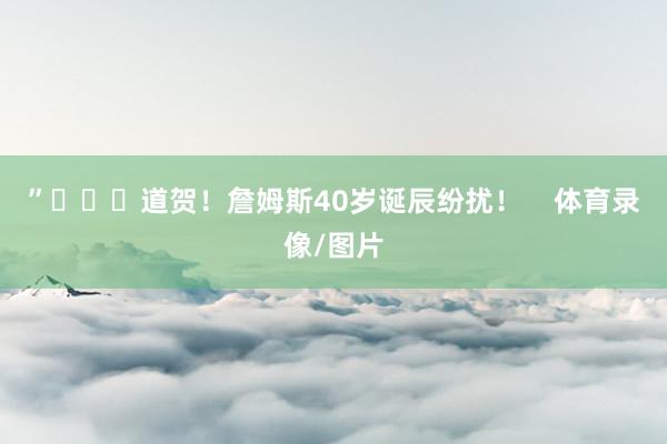 ”			道贺！詹姆斯40岁诞辰纷扰！    体育录像/图片