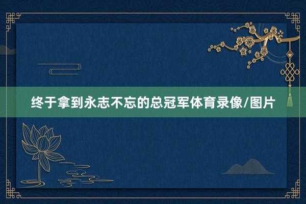 终于拿到永志不忘的总冠军体育录像/图片