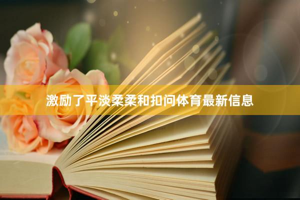 激励了平淡柔柔和扣问体育最新信息