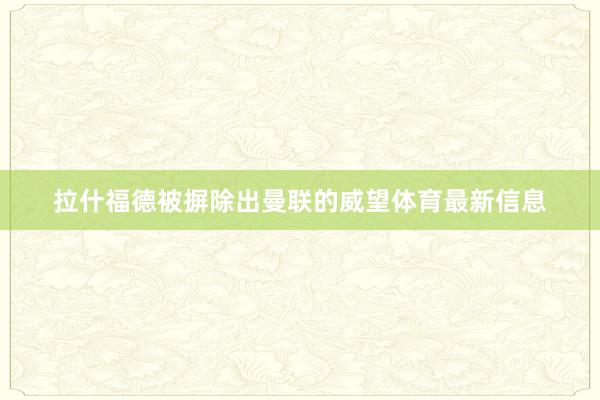 拉什福德被摒除出曼联的威望体育最新信息