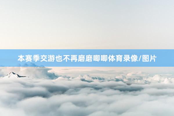 本赛季交游也不再磨磨唧唧体育录像/图片