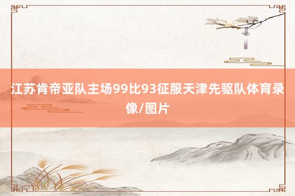 江苏肯帝亚队主场99比93征服天津先驱队体育录像/图片