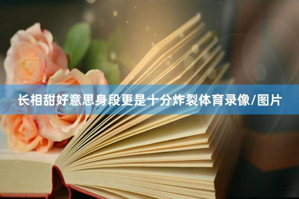 长相甜好意思身段更是十分炸裂体育录像/图片
