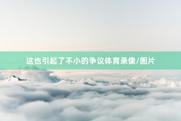 这也引起了不小的争议体育录像/图片