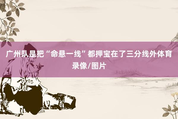 广州队是把“命悬一线”都押宝在了三分线外体育录像/图片