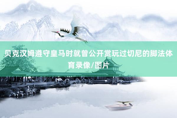 贝克汉姆遵守皇马时就曾公开赏玩过切尼的脚法体育录像/图片