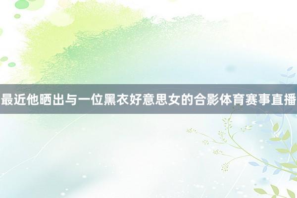 最近他晒出与一位黑衣好意思女的合影体育赛事直播