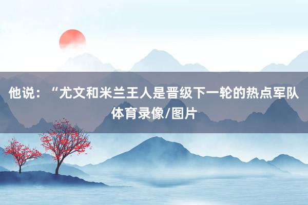 他说：“尤文和米兰王人是晋级下一轮的热点军队体育录像/图片