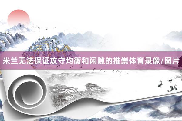 米兰无法保证攻守均衡和闲隙的推崇体育录像/图片