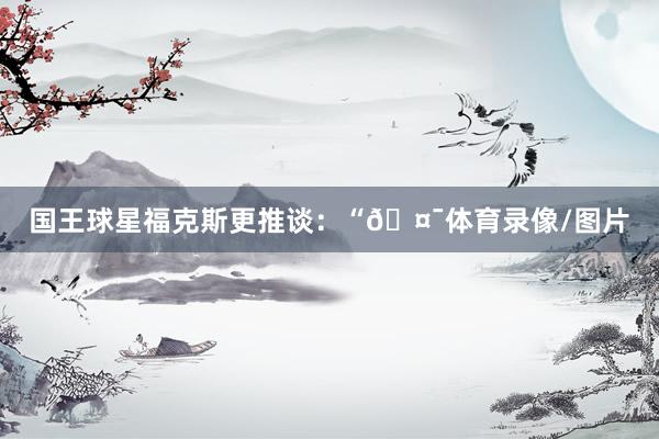 国王球星福克斯更推谈：“🤯体育录像/图片