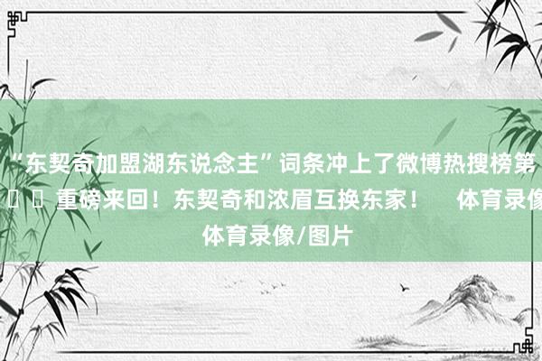 “东契奇加盟湖东说念主”词条冲上了微博热搜榜第一！			重磅来回！东契奇和浓眉互换东家！    体育录像/图片