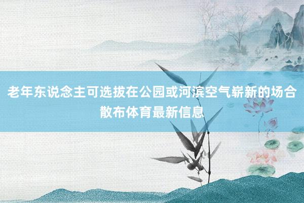 老年东说念主可选拔在公园或河滨空气崭新的场合散布体育最新信息