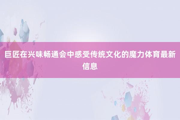 巨匠在兴味畅通会中感受传统文化的魔力体育最新信息