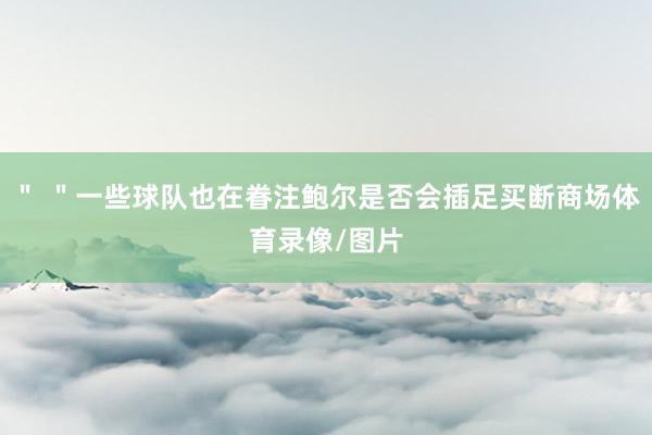 ＂ ＂一些球队也在眷注鲍尔是否会插足买断商场体育录像/图片