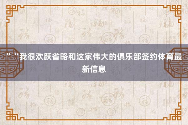 ”“我很欢跃省略和这家伟大的俱乐部签约体育最新信息