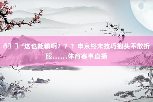 😳这也能输啊？？？申京终末技巧抱头不敢折服……体育赛事直播