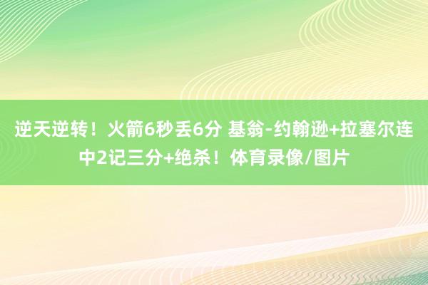 逆天逆转！火箭6秒丢6分 基翁-约翰逊+拉塞尔连中2记三分+绝杀！体育录像/图片