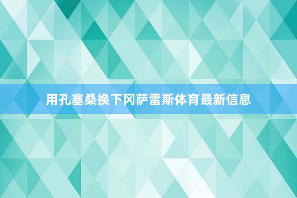 用孔塞桑换下冈萨雷斯体育最新信息