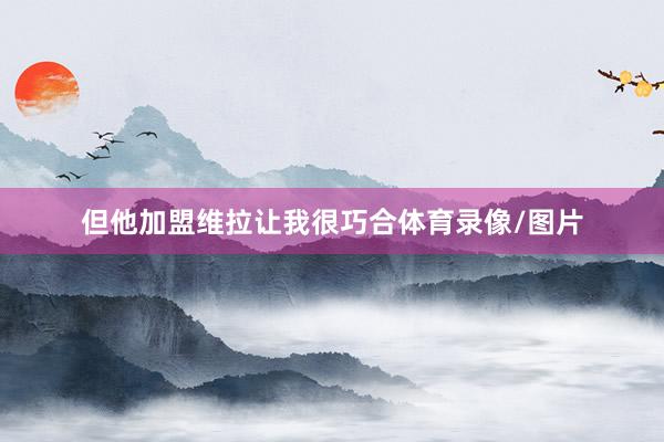 但他加盟维拉让我很巧合体育录像/图片