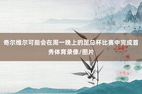 奇尔维尔可能会在周一晚上的足总杯比赛中完成首秀体育录像/图片