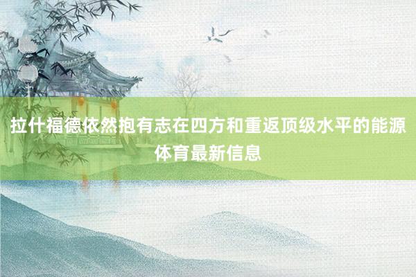 拉什福德依然抱有志在四方和重返顶级水平的能源体育最新信息