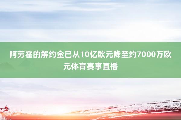 阿劳霍的解约金已从10亿欧元降至约7000万欧元体育赛事直播