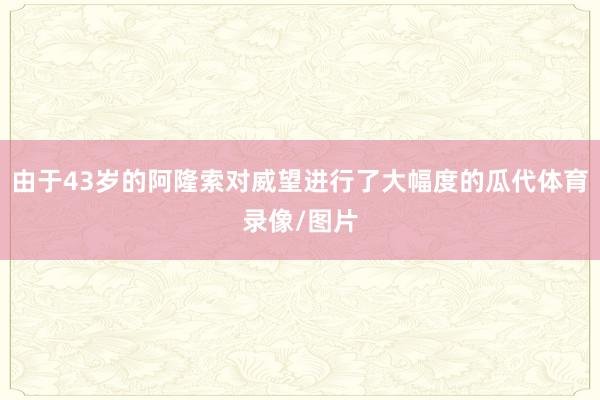 由于43岁的阿隆索对威望进行了大幅度的瓜代体育录像/图片
