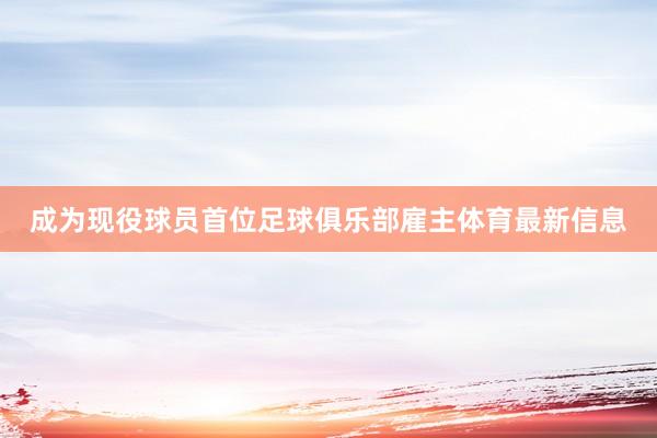 成为现役球员首位足球俱乐部雇主体育最新信息