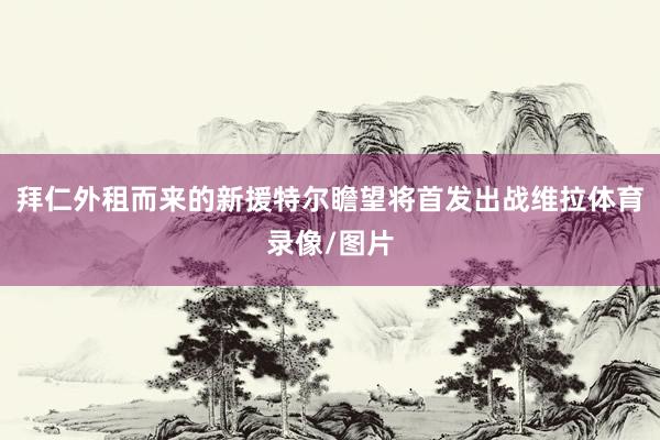 拜仁外租而来的新援特尔瞻望将首发出战维拉体育录像/图片