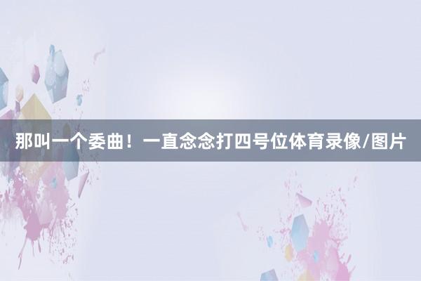 那叫一个委曲！一直念念打四号位体育录像/图片