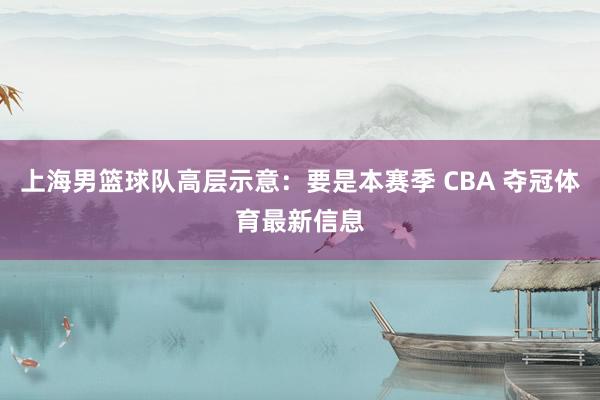 上海男篮球队高层示意：要是本赛季 CBA 夺冠体育最新信息
