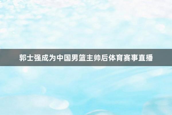 郭士强成为中国男篮主帅后体育赛事直播