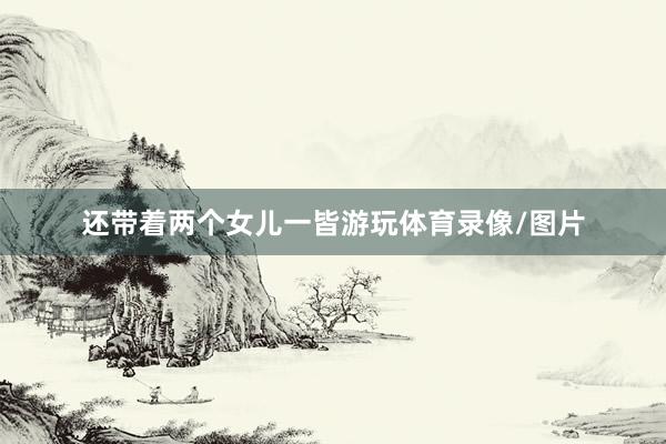 还带着两个女儿一皆游玩体育录像/图片