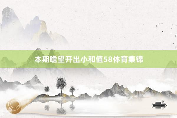 本期瞻望开出小和值58体育集锦