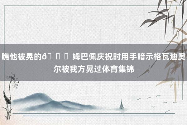 瞧他被晃的😁姆巴佩庆祝时用手暗示格瓦迪奥尔被我方晃过体育集锦