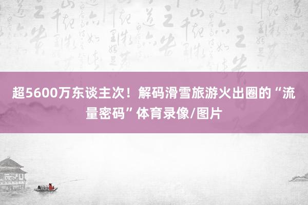 超5600万东谈主次！解码滑雪旅游火出圈的“流量密码”体育录像/图片