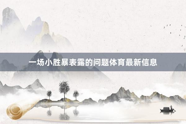 一场小胜暴表露的问题体育最新信息
