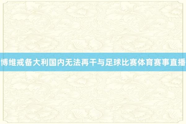 博维戒备大利国内无法再干与足球比赛体育赛事直播