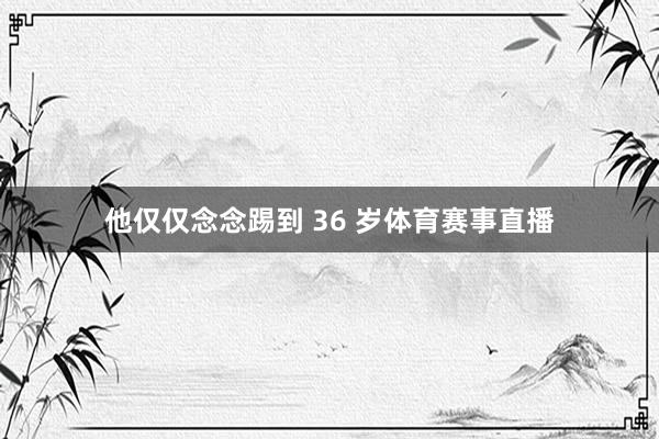 他仅仅念念踢到 36 岁体育赛事直播