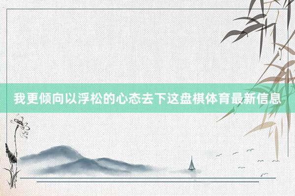 我更倾向以浮松的心态去下这盘棋体育最新信息