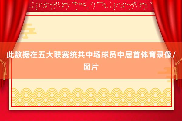 此数据在五大联赛统共中场球员中居首体育录像/图片