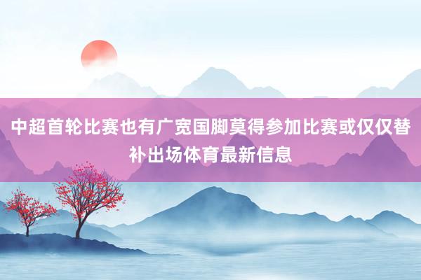 中超首轮比赛也有广宽国脚莫得参加比赛或仅仅替补出场体育最新信息